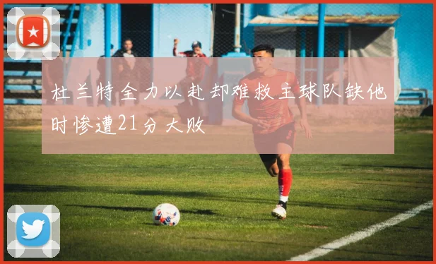 杜兰特全力以赴却难救主球队缺他时惨遭21分大败