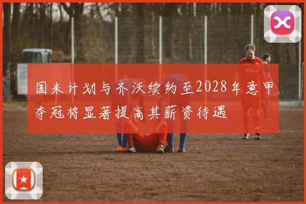 国米计划与齐沃续约至2028年意甲夺冠将显著提高其薪资待遇