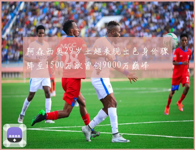 阿森西奥29岁土超表现出色身价骤降至1500万欧曾创9000万巅峰