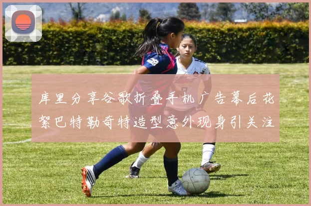 库里分享谷歌折叠手机广告幕后花絮巴特勒奇特造型意外现身引关注