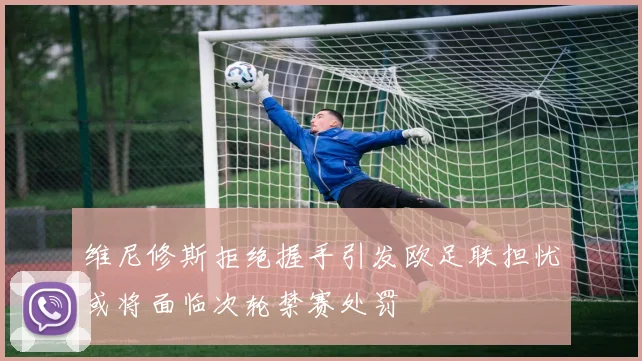 维尼修斯拒绝握手引发欧足联担忧或将面临次轮禁赛处罚