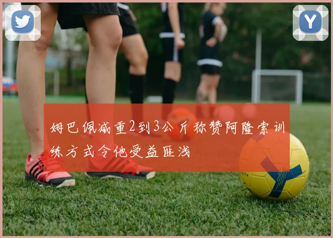 姆巴佩减重2到3公斤称赞阿隆索训练方式令他受益匪浅