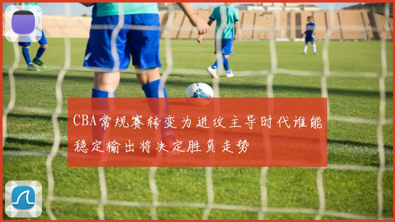 CBA常规赛转变为进攻主导时代谁能稳定输出将决定胜负走势