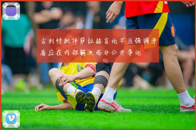 古利特批评萨拉赫言论不当强调矛盾应在内部解决而非公开争论