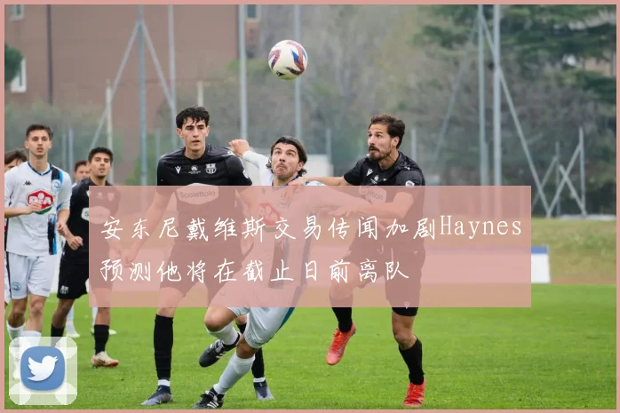 安东尼戴维斯交易传闻加剧Haynes预测他将在截止日前离队