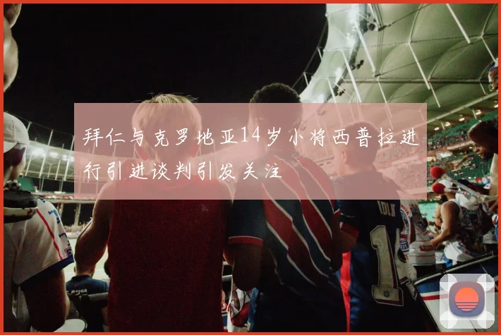 拜仁与克罗地亚14岁小将西普拉进行引进谈判引发关注