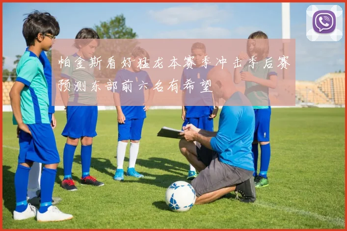 帕金斯看好猛龙本赛季冲击季后赛预测东部前六名有希望