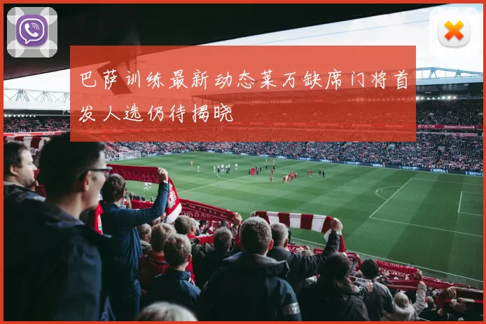 巴萨训练最新动态莱万缺席门将首发人选仍待揭晓