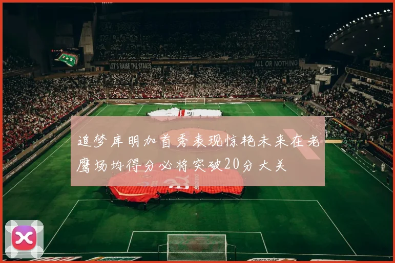 追梦库明加首秀表现惊艳未来在老鹰场均得分必将突破20分大关