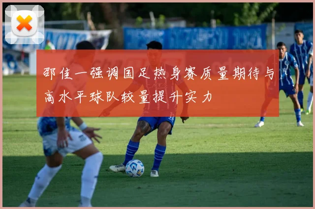 邵佳一强调国足热身赛质量期待与高水平球队较量提升实力