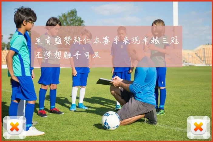 里肯盛赞拜仁本赛季表现卓越三冠王梦想触手可及