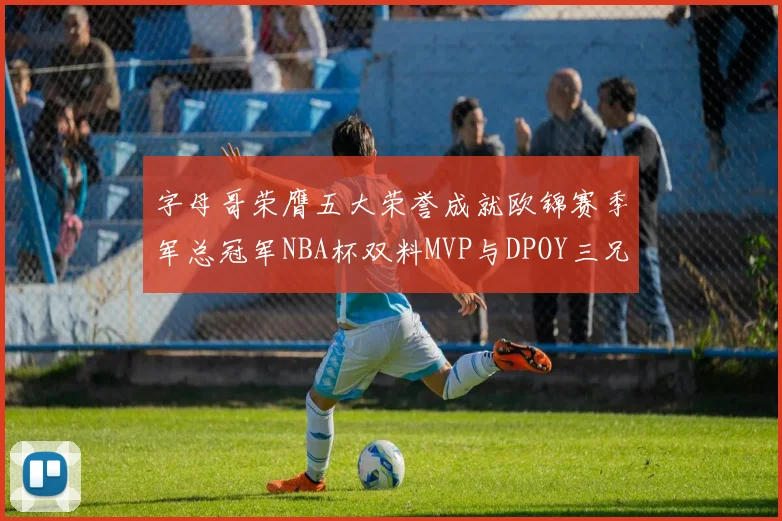字母哥荣膺五大荣誉成就欧锦赛季军总冠军NBA杯双料MVP与DPOY三兄弟同队共创辉煌