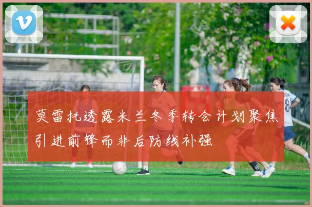 莫雷托透露米兰冬季转会计划聚焦引进前锋而非后防线补强