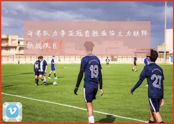 海港队力争亚冠首胜面临主力缺阵挑战艰巨