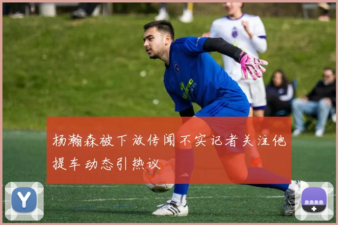 杨瀚森被下放传闻不实记者关注他提车动态引热议