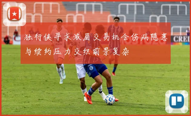 独行侠寻求浓眉交易机会伤病隐患与续约压力交织前景复杂