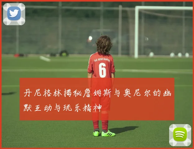 丹尼格林揭秘詹姆斯与奥尼尔的幽默互动与玩乐精神