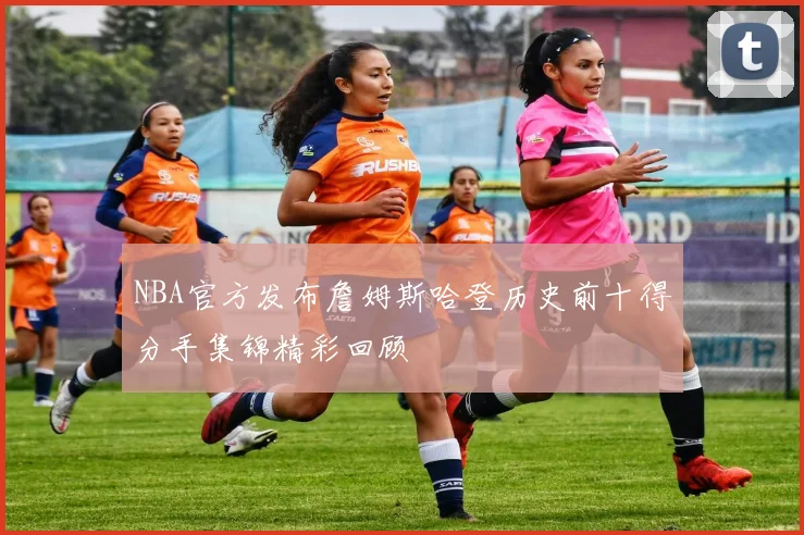 NBA官方发布詹姆斯哈登历史前十得分手集锦精彩回顾