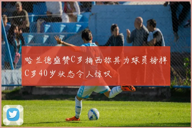 哈兰德盛赞C罗梅西称其为球员榜样C罗40岁状态令人惊叹