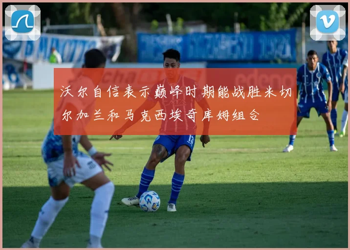 沃尔自信表示巅峰时期能战胜米切尔加兰和马克西埃奇库姆组合