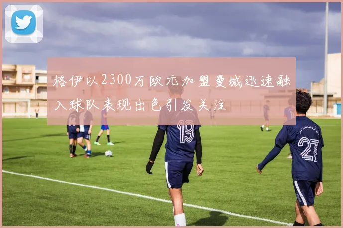 格伊以2300万欧元加盟曼城迅速融入球队表现出色引发关注