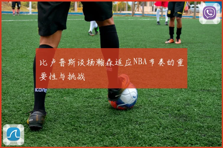 比卢普斯谈杨瀚森适应NBA节奏的重要性与挑战