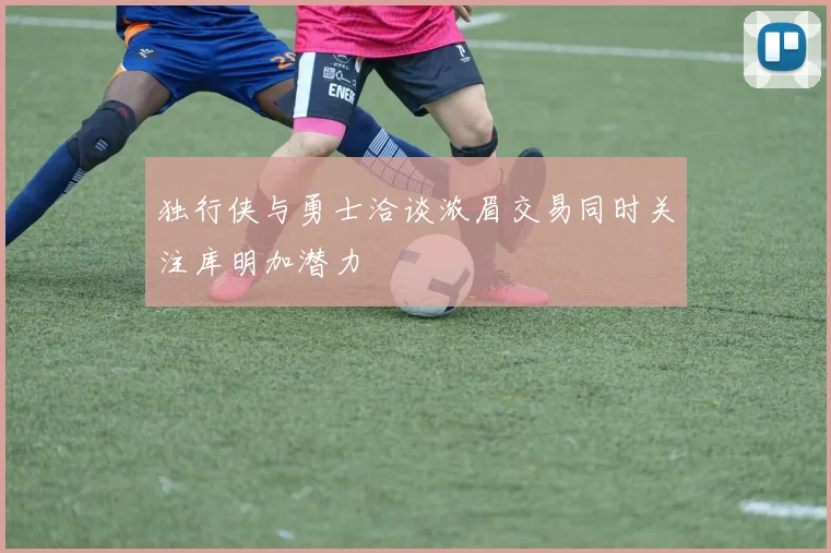 独行侠与勇士洽谈浓眉交易同时关注库明加潜力