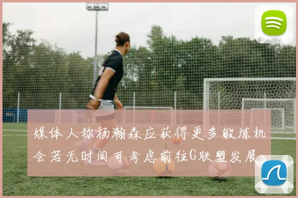 媒体人称杨瀚森应获得更多锻炼机会若无时间可考虑前往G联盟发展