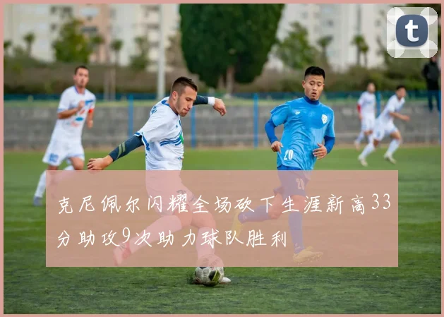 克尼佩尔闪耀全场砍下生涯新高33分助攻9次助力球队胜利