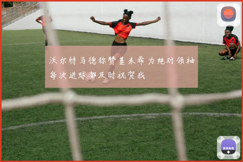 沃尔特马德称赞基米希为绝对领袖每次进球都及时祝贺我
