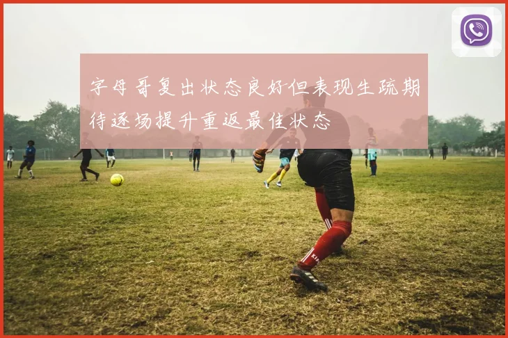 字母哥复出状态良好但表现生疏期待逐场提升重返最佳状态