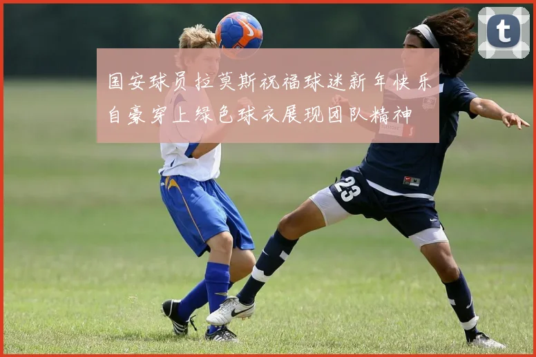 国安球员拉莫斯祝福球迷新年快乐自豪穿上绿色球衣展现团队精神