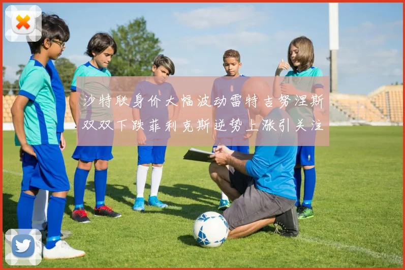 沙特联身价大幅波动雷特吉努涅斯双双下跌菲利克斯逆势上涨引关注