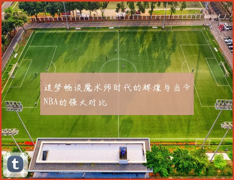 追梦畅谈魔术师时代的辉煌与当今NBA的强大对比