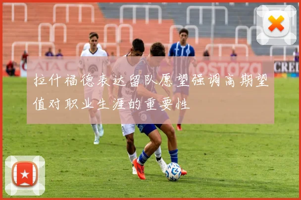 拉什福德表达留队愿望强调高期望值对职业生涯的重要性